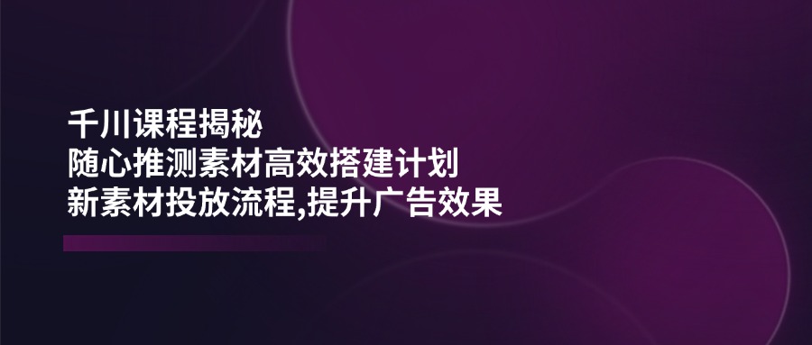 （14317期）千川课程揭秘：随心推测素材高效搭建计划,新素材投放流程,提升广告效果-古书籍